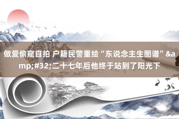 做爱偷窥自拍 户籍民警重绘“东说念主生图谱”&#32;二十七年后他终于站到了阳光下