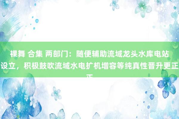 裸舞 合集 两部门：随便辅助流域龙头水库电站设立，积极鼓吹流域水电扩机增容等纯真性晋升更正