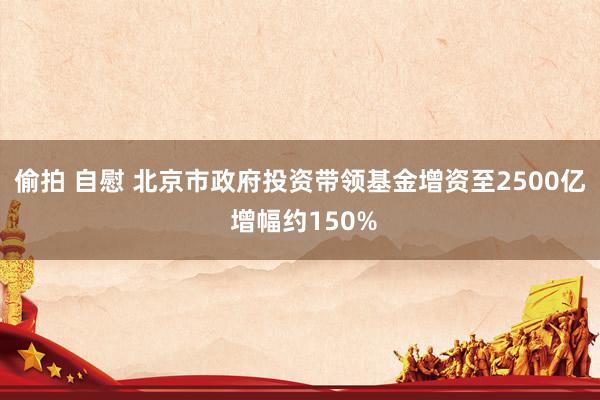 偷拍 自慰 北京市政府投资带领基金增资至2500亿 增幅约150%