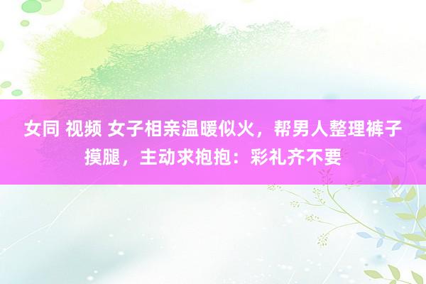 女同 视频 女子相亲温暖似火，帮男人整理裤子摸腿，主动求抱抱：彩礼齐不要