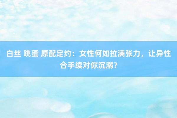 白丝 跳蛋 原配定约：女性何如拉满张力，让异性合手续对你沉溺？