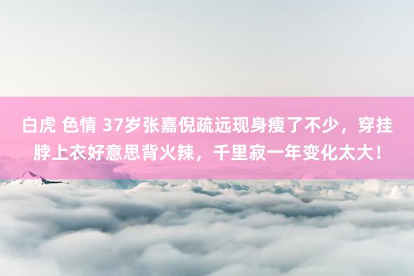 白虎 色情 37岁张嘉倪疏远现身瘦了不少，穿挂脖上衣好意思背火辣，千里寂一年变化太大！