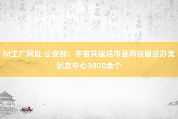 bt工厂网址 公安部：宇宙共建成市县两级国法办案搞定中心3000余个