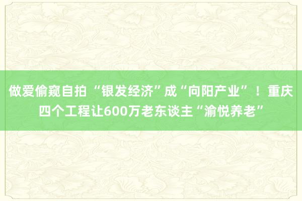 做爱偷窥自拍 “银发经济”成“向阳产业” ！重庆四个工程让600万老东谈主“渝悦养老”