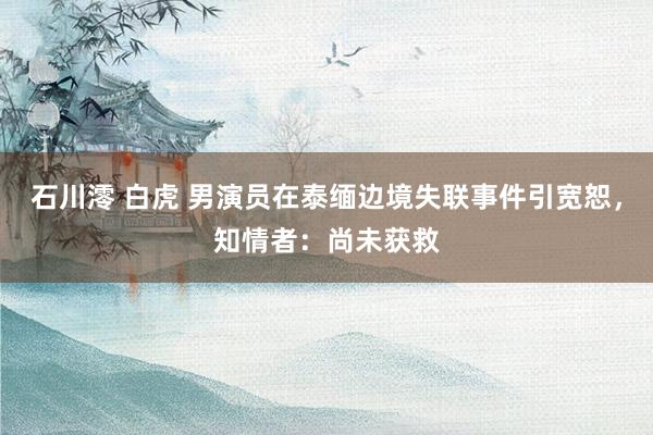 石川澪 白虎 男演员在泰缅边境失联事件引宽恕，知情者：尚未获救