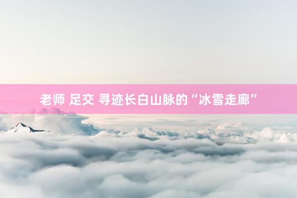 老师 足交 寻迹长白山脉的“冰雪走廊”