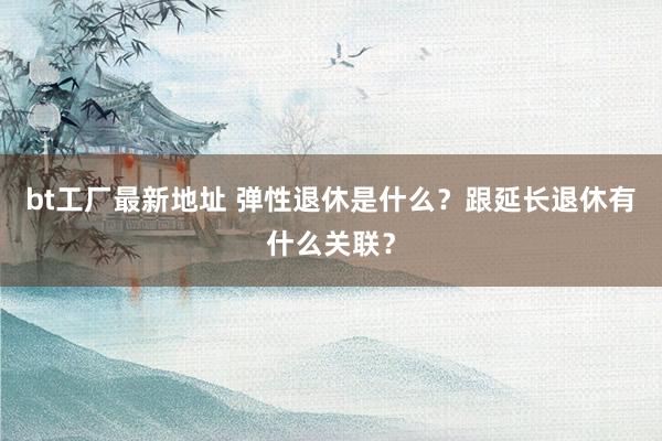 bt工厂最新地址 弹性退休是什么？跟延长退休有什么关联？
