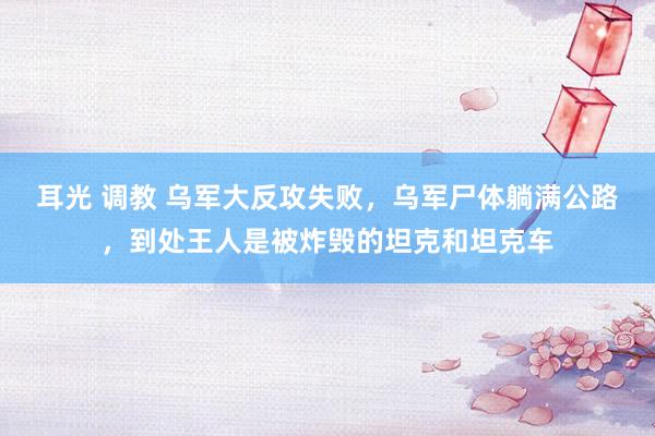 耳光 调教 乌军大反攻失败，乌军尸体躺满公路，到处王人是被炸毁的坦克和坦克车