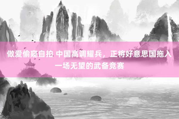 做爱偷窥自拍 中国高调耀兵，正将好意思国拖入一场无望的武备竞赛