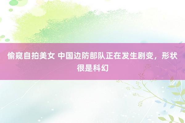偷窥自拍美女 中国边防部队正在发生剧变，形状很是科幻