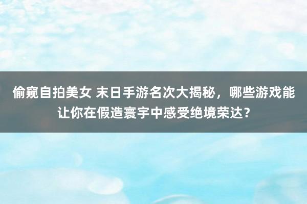 偷窥自拍美女 末日手游名次大揭秘，哪些游戏能让你在假造寰宇中感受绝境荣达？