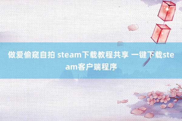 做爱偷窥自拍 steam下载教程共享 一键下载steam客户端程序