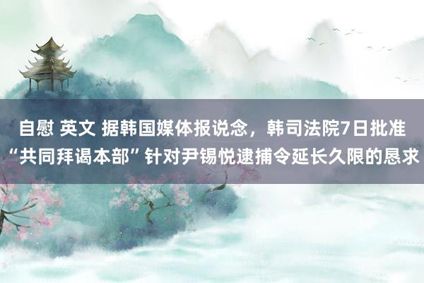 自慰 英文 据韩国媒体报说念，韩司法院7日批准“共同拜谒本部”针对尹锡悦逮捕令延长久限的恳求