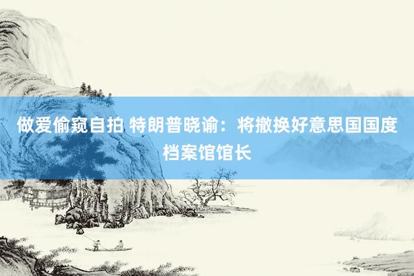 做爱偷窥自拍 特朗普晓谕：将撤换好意思国国度档案馆馆长