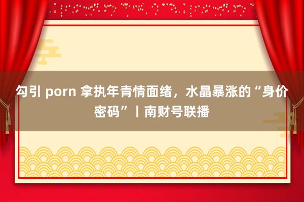 勾引 porn 拿执年青情面绪，水晶暴涨的“身价密码”丨南财号联播