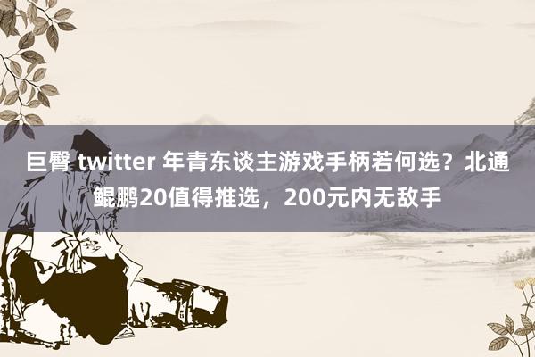 巨臀 twitter 年青东谈主游戏手柄若何选？北通鲲鹏20值得推选，200元内无敌手