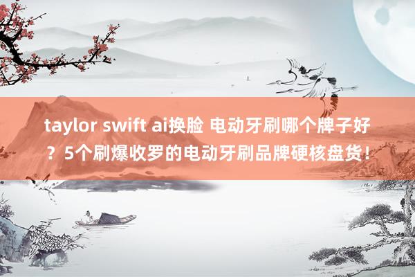 taylor swift ai换脸 电动牙刷哪个牌子好？5个刷爆收罗的电动牙刷品牌硬核盘货！