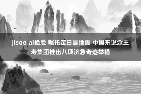jisoo ai换脸 嘱托定日县地震 中国东说念主寿集团推出八项济急奇迹举措