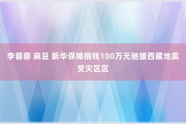 李蓉蓉 麻豆 新华保障捐钱100万元驰援西藏地震受灾区区