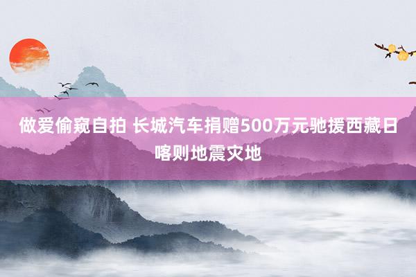 做爱偷窥自拍 长城汽车捐赠500万元驰援西藏日喀则地震灾地