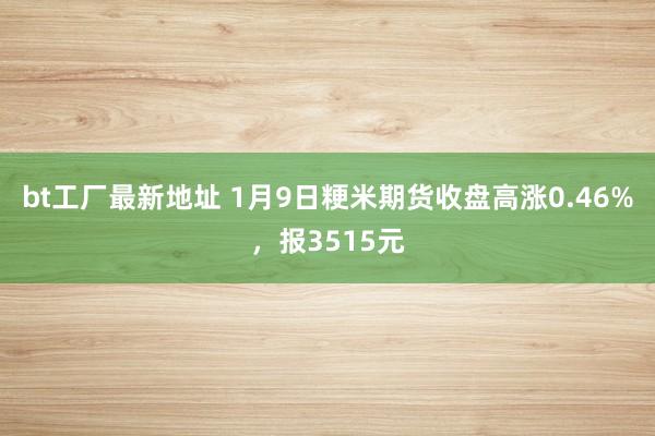 bt工厂最新地址 1月9日粳米期货收盘高涨0.46%，报3515元