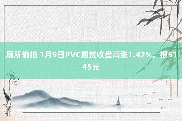 厕所偷拍 1月9日PVC期货收盘高涨1.42%，报5145元