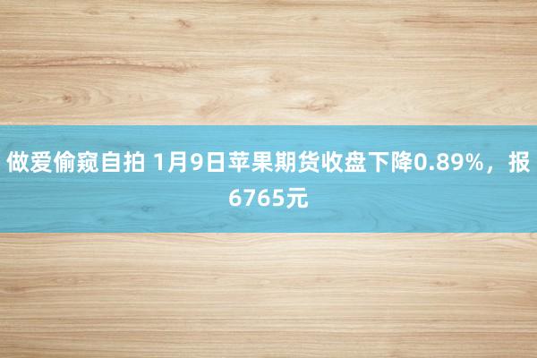 做爱偷窥自拍 1月9日苹果期货收盘下降0.89%，报6765元