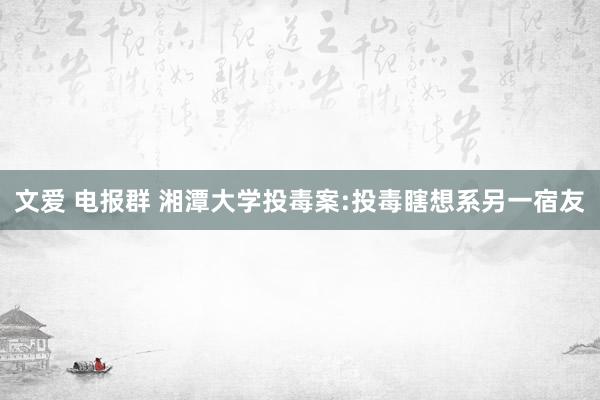文爱 电报群 湘潭大学投毒案:投毒瞎想系另一宿友