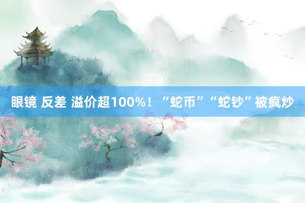 眼镜 反差 溢价超100%！“蛇币”“蛇钞”被疯炒