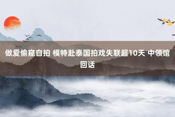 做爱偷窥自拍 模特赴泰国拍戏失联超10天 中领馆回话