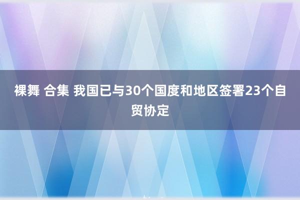 裸舞 合集 我国已与30个国度和地区签署23个自贸协定