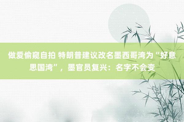 做爱偷窥自拍 特朗普建议改名墨西哥湾为“好意思国湾”，墨官员复兴：名字不会变