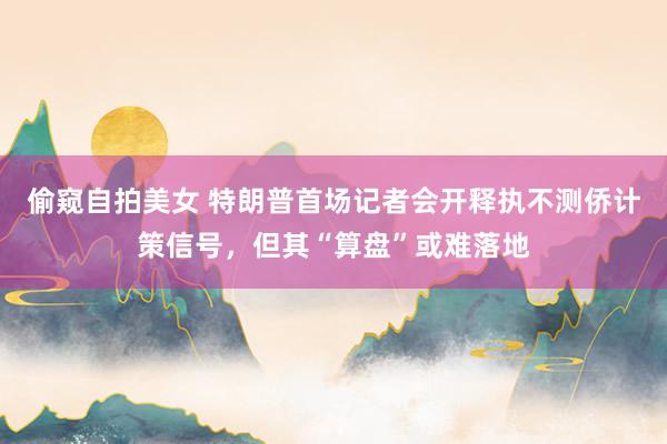 偷窥自拍美女 特朗普首场记者会开释执不测侨计策信号，但其“算盘”或难落地