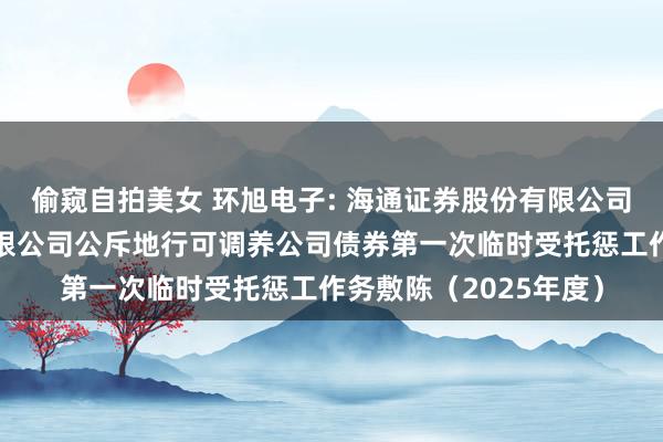 偷窥自拍美女 环旭电子: 海通证券股份有限公司对于环旭电子股份有限公司公斥地行可调养公司债券第一次临时受托惩工作务敷陈(2025年度)