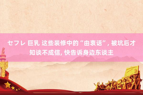 セフレ 巨乳 这些装修中的“由衷话”， 被坑后才知谈不成信， 快告诉身边东谈主