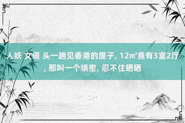 人妖 女優 头一趟见香港的屋子， 12㎡竟有3室2厅， 那叫一个缜密， 忍不住晒晒