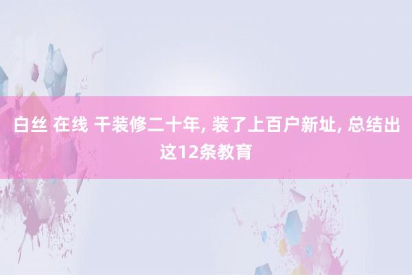 白丝 在线 干装修二十年， 装了上百户新址， 总结出这12条教育