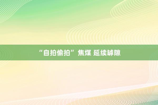 “自拍偷拍” 焦煤 延续罅隙