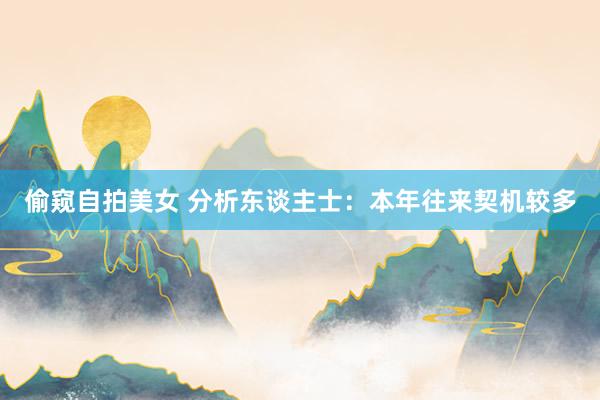 偷窥自拍美女 分析东谈主士：本年往来契机较多