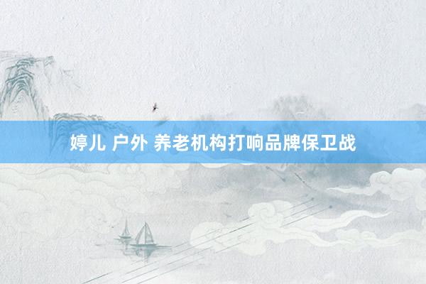 婷儿 户外 养老机构打响品牌保卫战