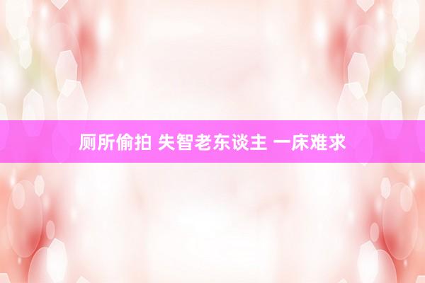厕所偷拍 失智老东谈主 一床难求
