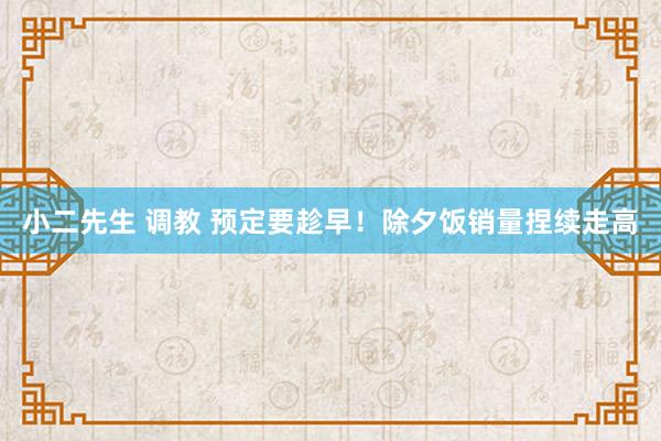 小二先生 调教 预定要趁早！除夕饭销量捏续走高