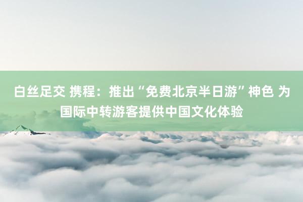 白丝足交 携程：推出“免费北京半日游”神色 为国际中转游客提供中国文化体验