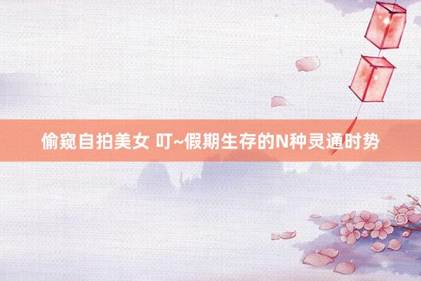 偷窥自拍美女 叮~假期生存的N种灵通时势