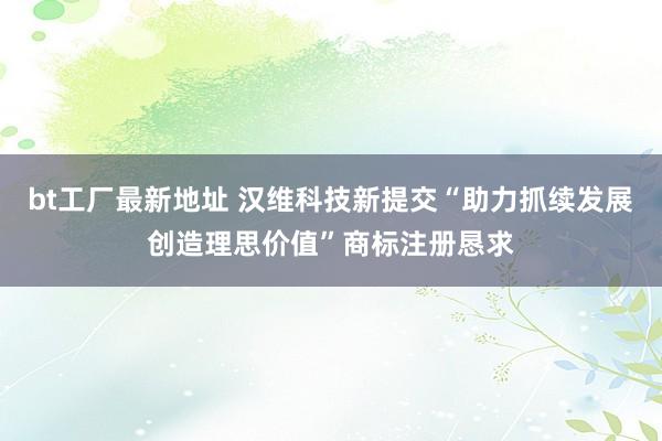bt工厂最新地址 汉维科技新提交“助力抓续发展创造理思价值”商标注册恳求