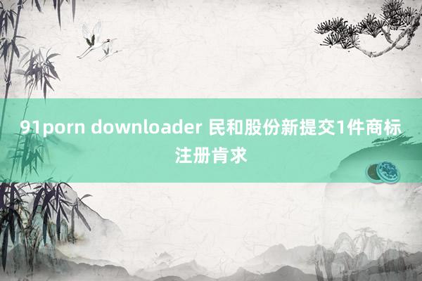 91porn downloader 民和股份新提交1件商标注册肯求