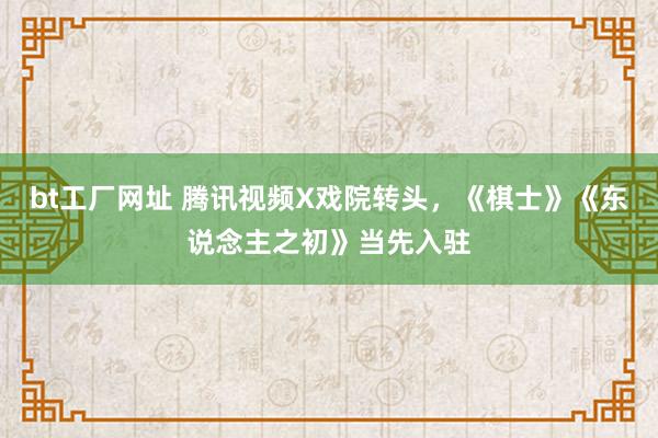 bt工厂网址 腾讯视频X戏院转头，《棋士》《东说念主之初》当先入驻