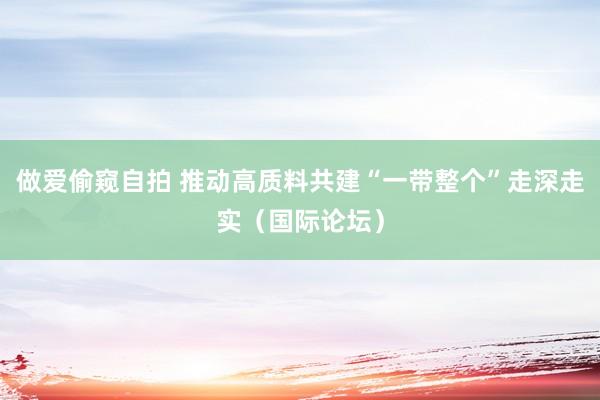 做爱偷窥自拍 推动高质料共建“一带整个”走深走实（国际论坛）