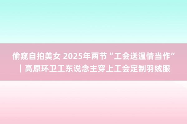 偷窥自拍美女 2025年两节“工会送温情当作”｜高原环卫工东说念主穿上工会定制羽绒服