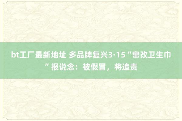 bt工厂最新地址 多品牌复兴3·15“窜改卫生巾”报说念：被假冒，将追责